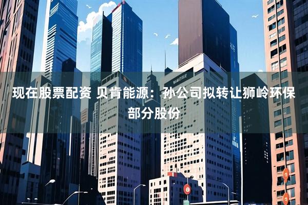 現在股票配資 貝肯能源：孫公司擬轉讓獅嶺環保部分股份