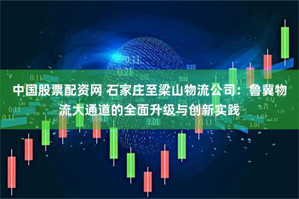中國(guó)股票配資網(wǎng) 石家莊至梁山物流公司：魯冀物流大通道的全面升級(jí)與創(chuàng)新實(shí)踐