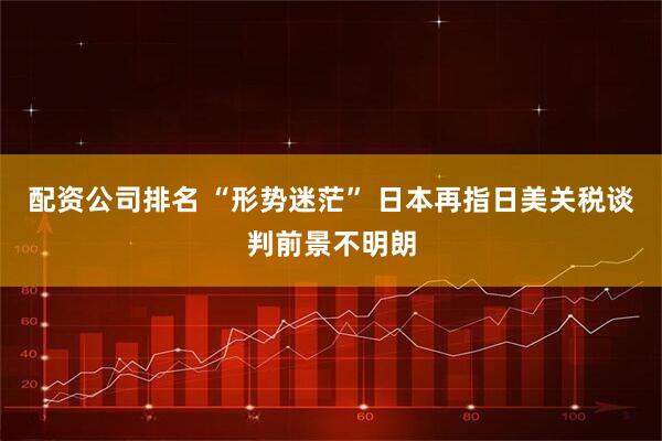 配資公司排名 “形勢(shì)迷茫” 日本再指日美關(guān)稅談判前景不明朗