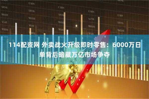 114配資網 外賣戰火升級即時零售：6000萬日單背后暗藏萬億市場爭奪