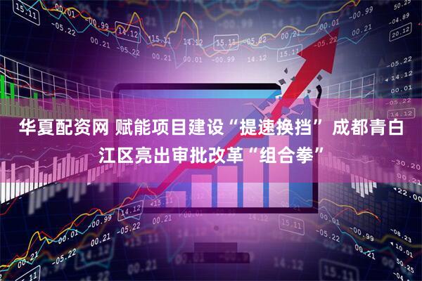 華夏配資網 賦能項目建設“提速換擋” 成都青白江區亮出審批改革“組合拳”