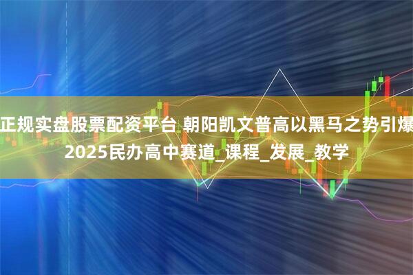 正規實盤股票配資平臺 朝陽凱文普高以黑馬之勢引爆2025民辦高中賽道_課程_發展_教學