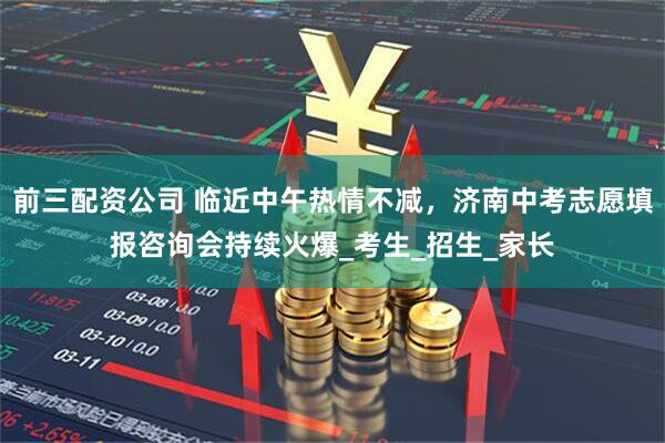 前三配資公司 臨近中午熱情不減，濟南中考志愿填報咨詢會持續火爆_考生_招生_家長