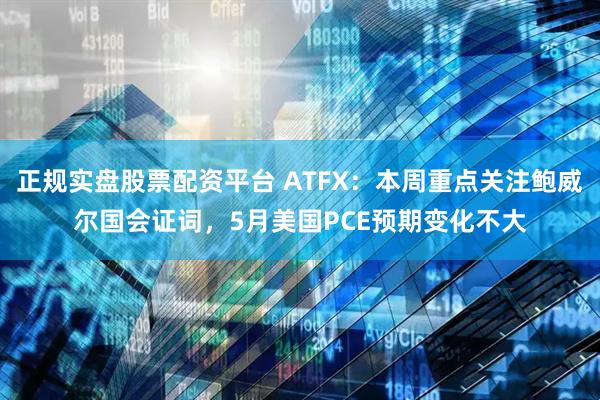 正規(guī)實(shí)盤股票配資平臺(tái) ATFX：本周重點(diǎn)關(guān)注鮑威爾國(guó)會(huì)證詞，5月美國(guó)PCE預(yù)期變化不大