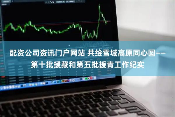 配資公司資訊門戶網站 共繪雪域高原同心圓——第十批援藏和第五批援青工作紀實