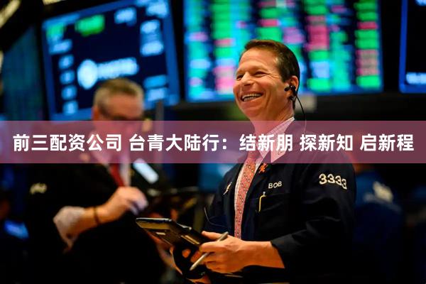 前三配資公司 臺(tái)青大陸行：結(jié)新朋 探新知 啟新程