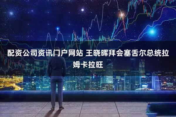 配資公司資訊門戶網(wǎng)站 王曉暉拜會(huì)塞舌爾總統(tǒng)拉姆卡拉旺