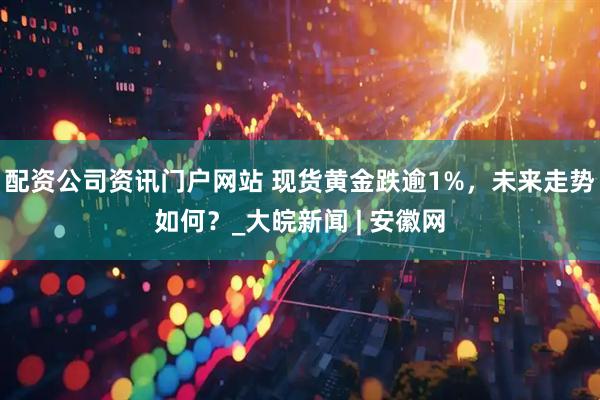 配資公司資訊門戶網(wǎng)站 現(xiàn)貨黃金跌逾1%，未來走勢(shì)如何？_大皖新聞 | 安徽網(wǎng)
