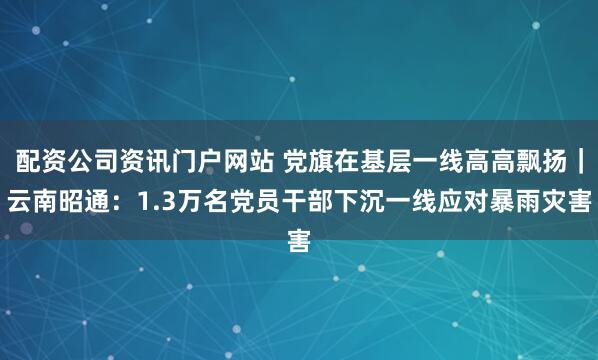配資公司資訊門戶網(wǎng)站 黨旗在基層一線高高飄揚(yáng)｜云南昭通：1.3萬(wàn)名黨員干部下沉一線應(yīng)對(duì)暴雨災(zāi)害