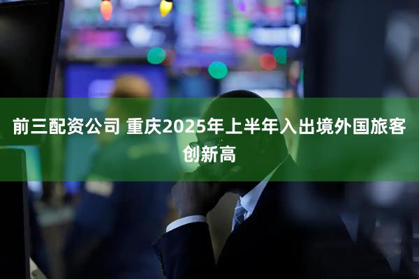 前三配資公司 重慶2025年上半年入出境外國旅客創(chuàng)新高