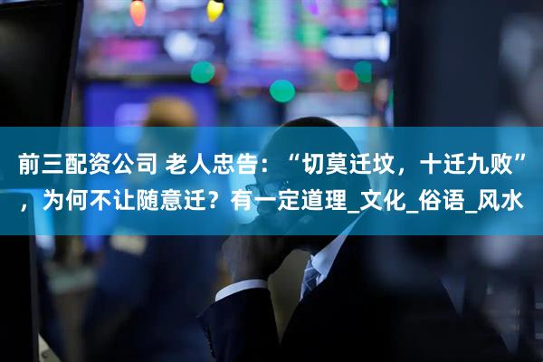 前三配資公司 老人忠告：“切莫遷墳，十遷九敗”，為何不讓隨意遷？有一定道理_文化_俗語(yǔ)_風(fēng)水
