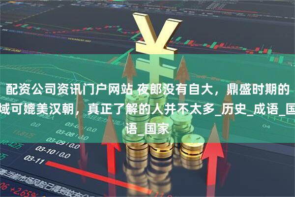 配資公司資訊門戶網站 夜郎沒有自大，鼎盛時期的疆域可媲美漢朝，真正了解的人并不太多_歷史_成語_國家