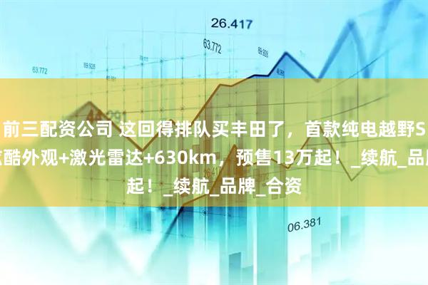 前三配資公司 這回得排隊(duì)買豐田了，首款純電越野SUV，炫酷外觀+激光雷達(dá)+630km，預(yù)售13萬(wàn)起！_續(xù)航_品牌_合資