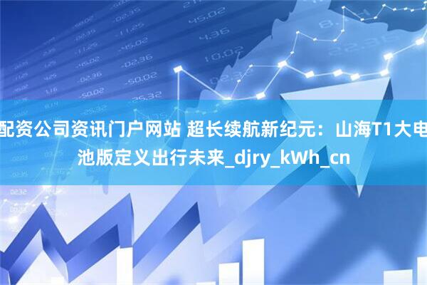 配資公司資訊門戶網(wǎng)站 超長(zhǎng)續(xù)航新紀(jì)元：山海T1大電池版定義出行未來(lái)_djry_kWh_cn