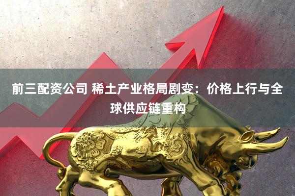 前三配資公司 稀土產(chǎn)業(yè)格局劇變：價(jià)格上行與全球供應(yīng)鏈重構(gòu)