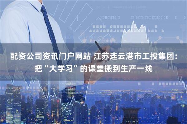 配資公司資訊門戶網站 江蘇連云港市工投集團：把“大學習”的課堂搬到生產一線