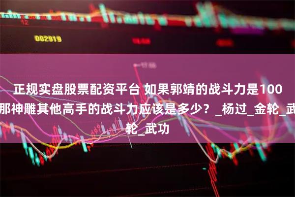 正規實盤股票配資平臺 如果郭靖的戰斗力是100，那神雕其他高手的戰斗力應該是多少？_楊過_金輪_武功
