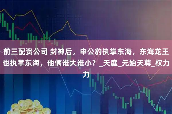 前三配資公司 封神后，申公豹執掌東海，東海龍王也執掌東海，他倆誰大誰小？_天庭_元始天尊_權力
