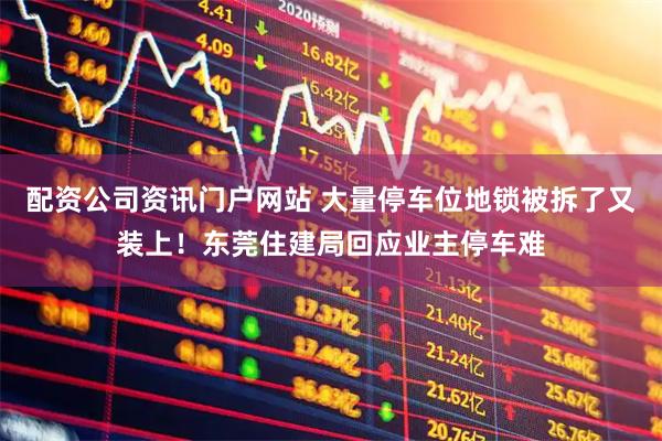 配資公司資訊門戶網站 大量停車位地鎖被拆了又裝上！東莞住建局回應業主停車難