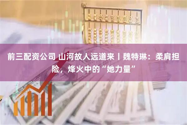 前三配資公司 山河故人遠道來丨魏特琳：柔肩擔險，烽火中的“她力量”