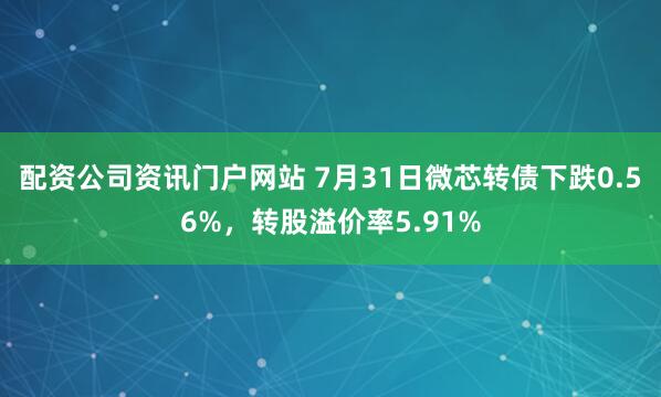 配資公司資訊門戶網站 7月31日微芯轉債下跌0.56%，轉股溢價率5.91%