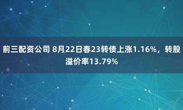 前三配資公司 8月22日春23轉債上漲1.16%，轉股溢價率13.79%