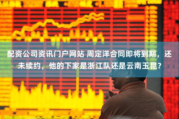 配資公司資訊門戶網(wǎng)站 周定洋合同即將到期，還未續(xù)約，他的下家是浙江隊還是云南玉昆？