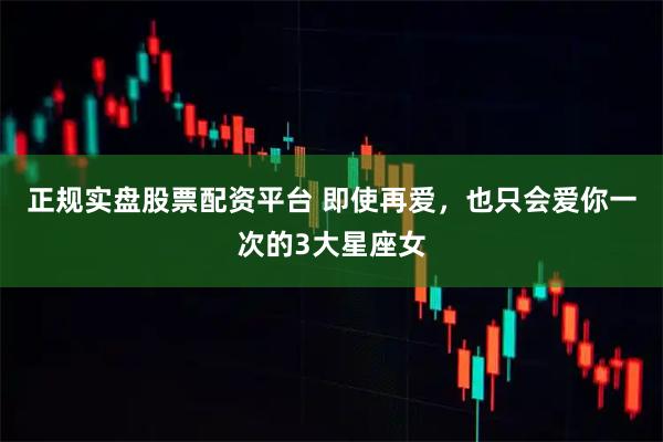 正規(guī)實盤股票配資平臺 即使再愛，也只會愛你一次的3大星座女