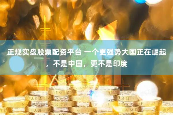 正規(guī)實盤股票配資平臺 一個更強勢大國正在崛起，不是中國，更不是印度