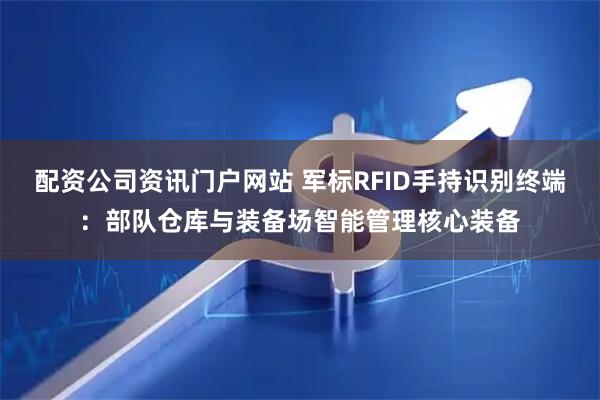 配資公司資訊門戶網(wǎng)站 軍標(biāo)RFID手持識別終端：部隊倉庫與裝備場智能管理核心裝備