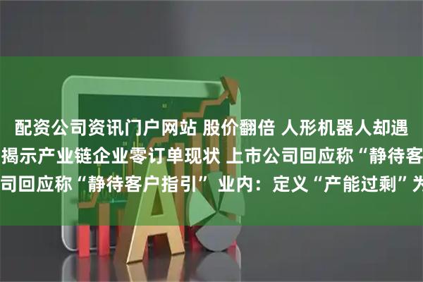 配資公司資訊門戶網站 股價翻倍 人形機器人卻遇“訂單荒”？ 高盛調研揭示產業鏈企業零訂單現狀 上市公司回應稱“靜待客戶指引” 業內：定義“產能過剩”為時尚早