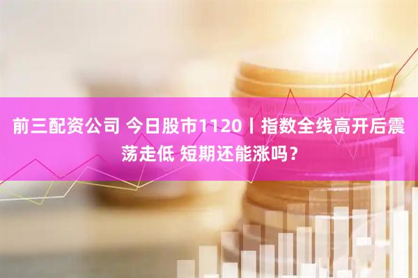 前三配資公司 今日股市1120丨指數全線高開后震蕩走低 短期還能漲嗎？