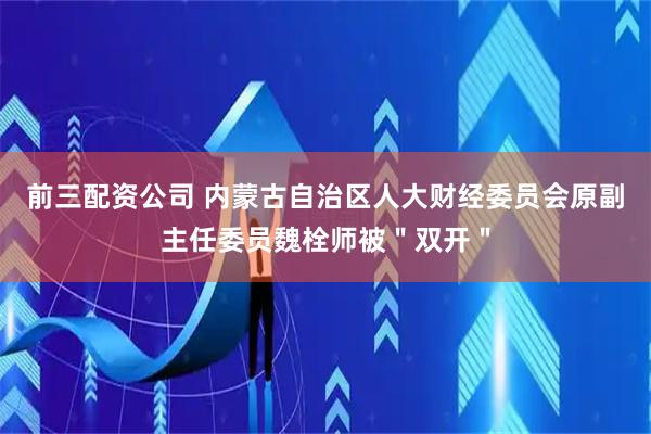 前三配資公司 內蒙古自治區人大財經委員會原副主任委員魏栓師被＂雙開＂