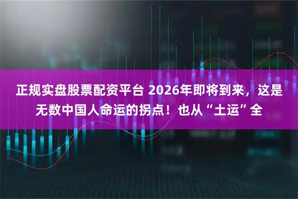正規實盤股票配資平臺 2026年即將到來，這是無數中國人命運的拐點！也從“土運”全