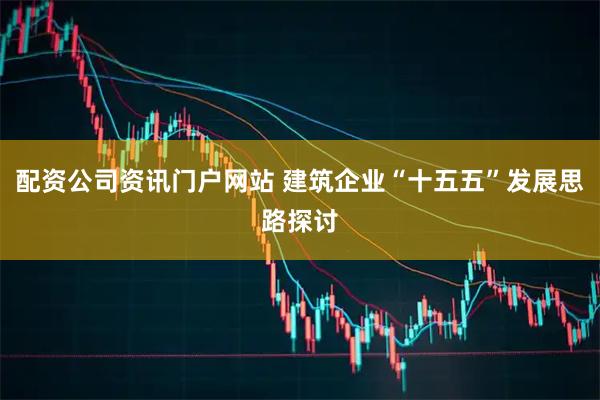 配資公司資訊門戶網站 建筑企業“十五五”發展思路探討
