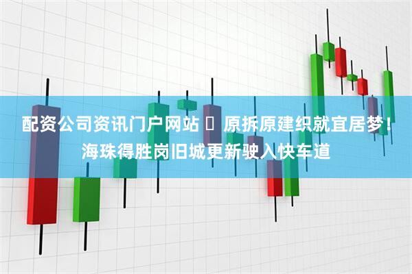 配資公司資訊門戶網站 ?原拆原建織就宜居夢！海珠得勝崗舊城更新駛入快車道