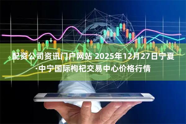 配資公司資訊門戶網站 2025年12月27日寧夏·中寧國際枸杞交易中心價格行情