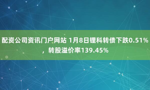 配資公司資訊門戶網站 1月8日鋰科轉債下跌0.51%，轉股溢價率139.45%
