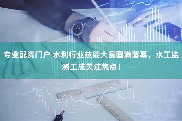 專業配資門戶 水利行業技能大賽圓滿落幕，水工監測工成關注焦點！
