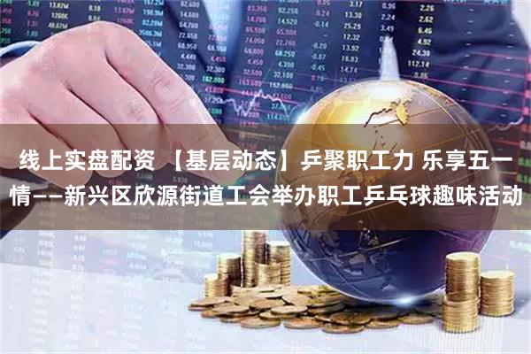 線上實盤配資 【基層動態】乒聚職工力 樂享五一情——新興區欣源街道工會舉辦職工乒乓球趣味活動