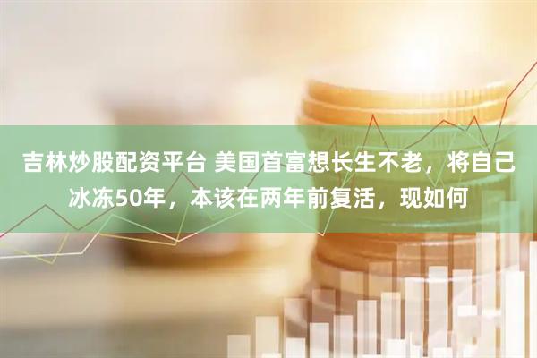 吉林炒股配資平臺 美國首富想長生不老，將自己冰凍50年，本該在兩年前復活，現如何