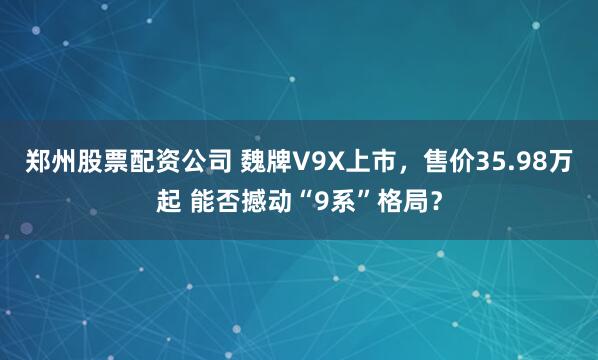 鄭州股票配資公司 魏牌V9X上市，售價35.98萬起 能否撼動“9系”格局？