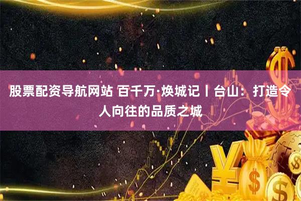 股票配資導航網(wǎng)站 百千萬·煥城記丨臺山：打造令人向往的品質(zhì)之城
