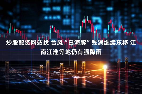 炒股配資網(wǎng)站找 臺風“白海豚”殘渦繼續(xù)東移 江南江淮等地仍有強降雨