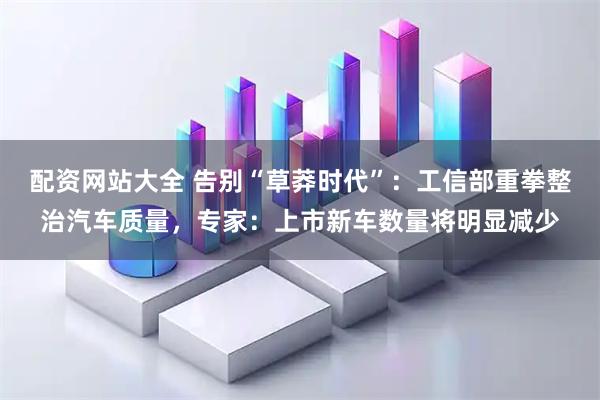 配資網(wǎng)站大全 告別“草莽時(shí)代”：工信部重拳整治汽車(chē)質(zhì)量，專(zhuān)家：上市新車(chē)數(shù)量將明顯減少