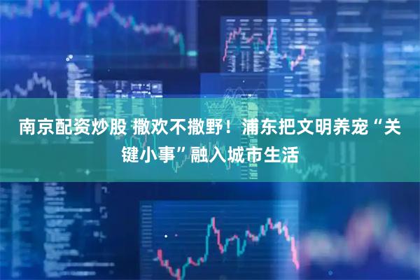 南京配資炒股 撒歡不撒野！浦東把文明養(yǎng)寵“關(guān)鍵小事”融入城市生活